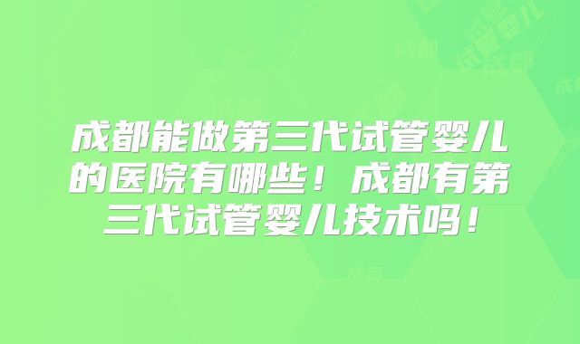 成都能做第三代试管婴儿的医院有哪些!成都有第三代试管婴儿技术吗!