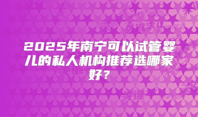 2025年南宁可以试管婴儿的私人机构推荐选哪家好?