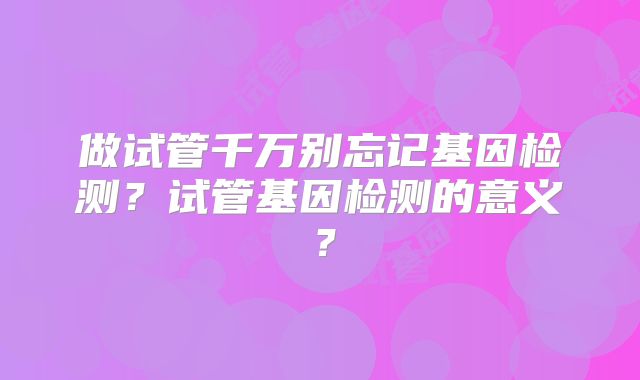 做试管千万别忘记基因检测？试管基因检测的意义？