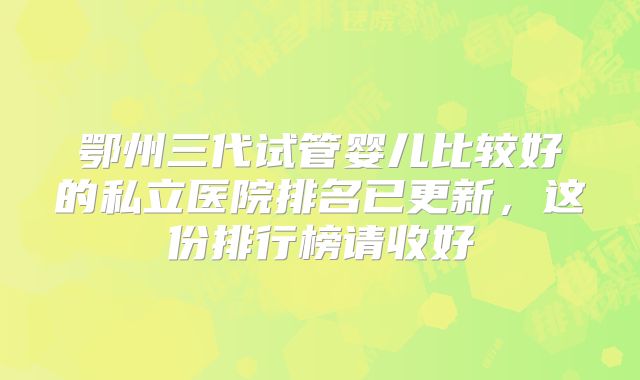 鄂州三代试管婴儿比较好的私立医院排名已更新，这份排行榜请收好