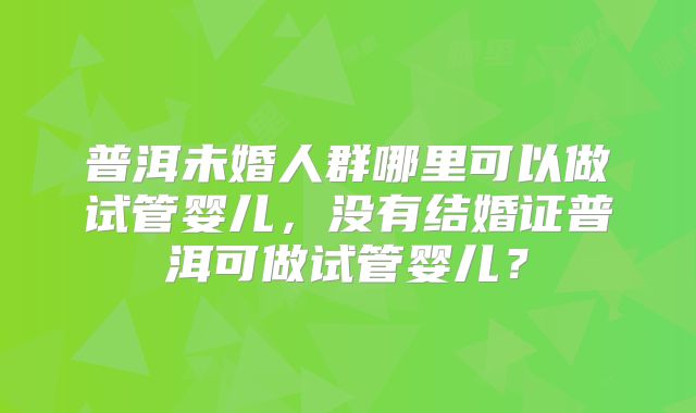 普洱未婚人群哪里可以做试管婴儿,没有结婚证普洱可做试管婴儿?
