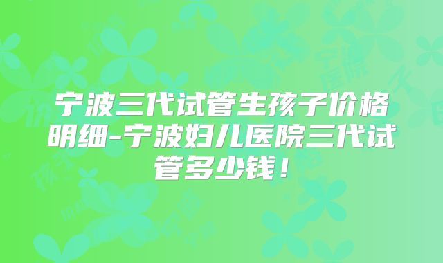 宁波三代试管生孩子价格明细-宁波妇儿医院三代试管多少钱！