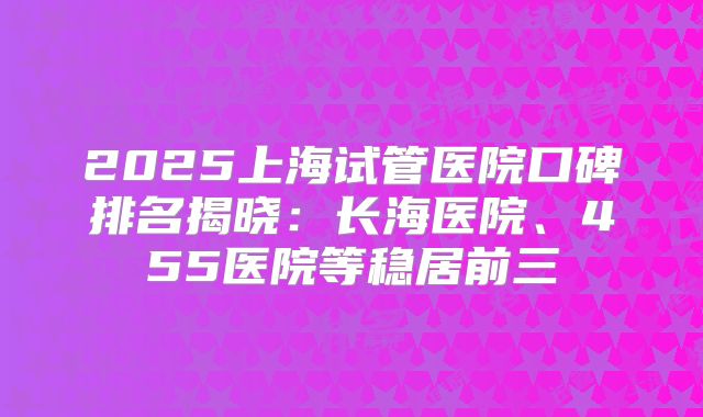2025上海试管医院口碑排名揭晓:长海医院、455医院等稳居前三