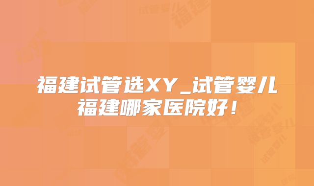 福建试管选XY_试管婴儿福建哪家医院好！