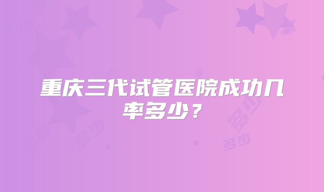 重庆三代试管医院成功几率多少?