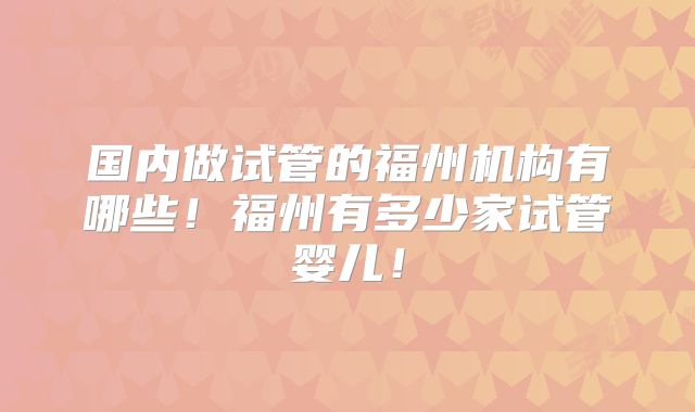 国内做试管的福州机构有哪些！福州有多少家试管婴儿！