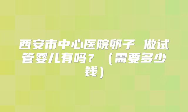 西安市中心医院卵子 做试管婴儿有吗?(需要多少钱)
