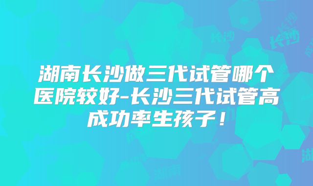 湖南长沙做三代试管哪个医院较好-长沙三代试管高成功率生孩子!