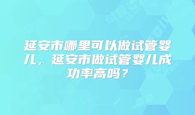 延安市哪里可以做试管婴儿,延安市做试管婴儿成功率高吗?