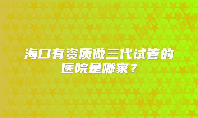 海口有资质做三代试管的医院是哪家？