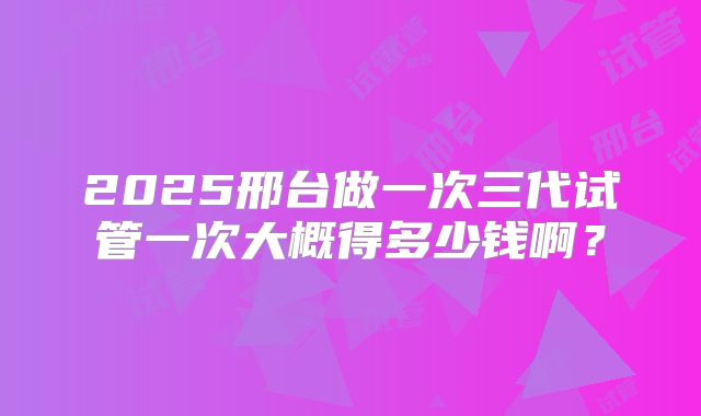 2025邢台做一次三代试管一次大概得多少钱啊？