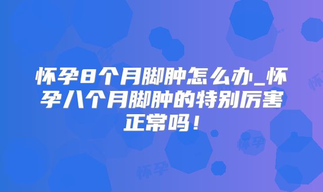 怀孕8个月脚肿怎么办_怀孕八个月脚肿的特别厉害正常吗！