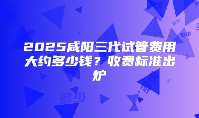 2025咸阳三代试管费用大约多少钱？收费标准出炉