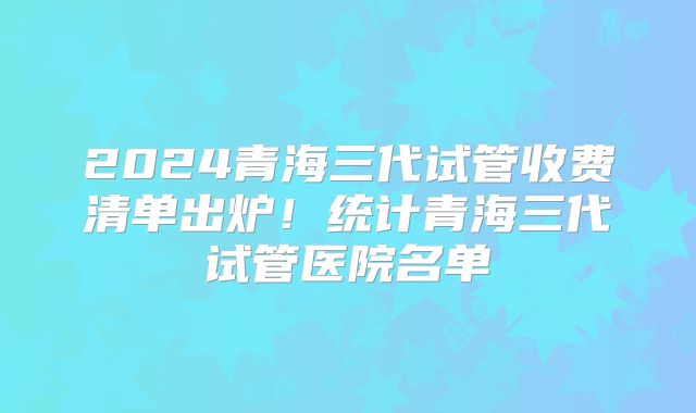 2024青海三代试管收费清单出炉！统计青海三代试管医院名单