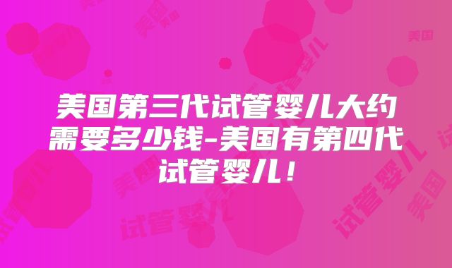美国第三代试管婴儿大约需要多少钱-美国有第四代试管婴儿!