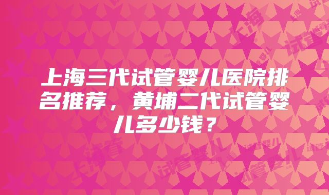 上海三代试管婴儿医院排名推荐，黄埔二代试管婴儿多少钱？