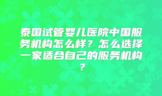 泰国试管婴儿医院中国服务机构怎么样?怎么选择一家适合自己的服务机构?