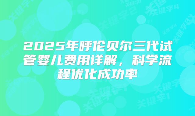 2025年呼伦贝尔三代试管婴儿费用详解，科学流程优化成功率