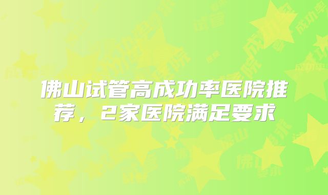 佛山试管高成功率医院推荐，2家医院满足要求