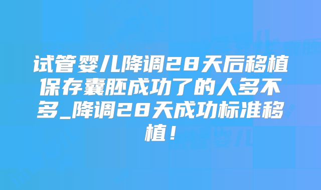 试管婴儿降调28天后移植保存囊胚成功了的人多不多_降调28天成功标准移植!
