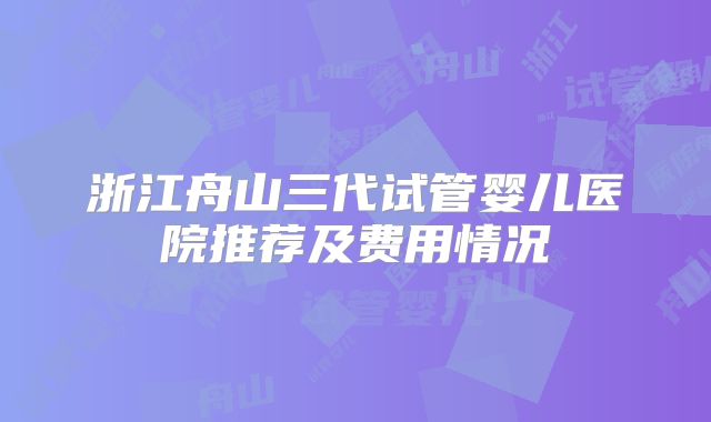 浙江舟山三代试管婴儿医院推荐及费用情况