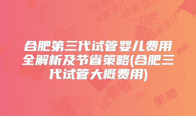 合肥第三代试管婴儿费用全解析及节省策略(合肥三代试管大概费用)