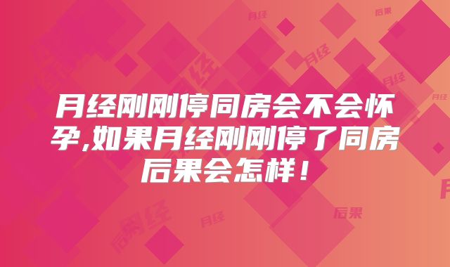 月经刚刚停同房会不会怀孕,如果月经刚刚停了同房后果会怎样!