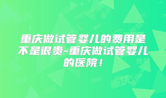 重庆做试管婴儿的费用是不是很贵-重庆做试管婴儿的医院!