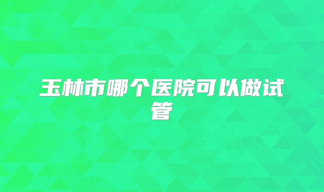 玉林市哪个医院可以做试管