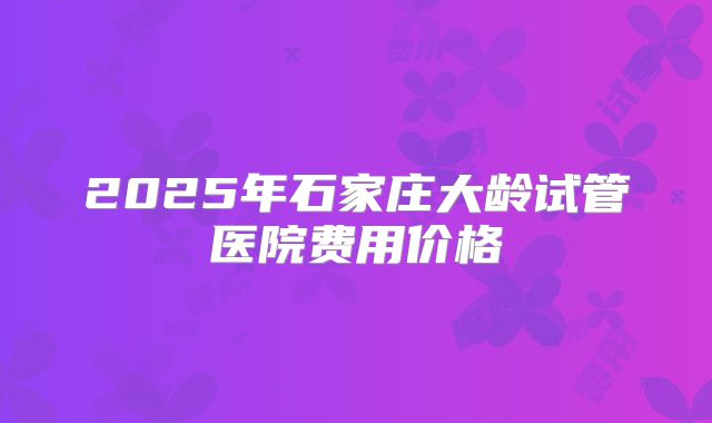 2025年石家庄大龄试管医院费用价格