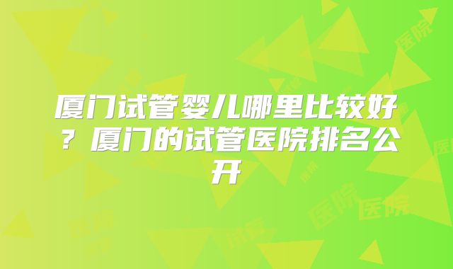 厦门试管婴儿哪里比较好？厦门的试管医院排名公开