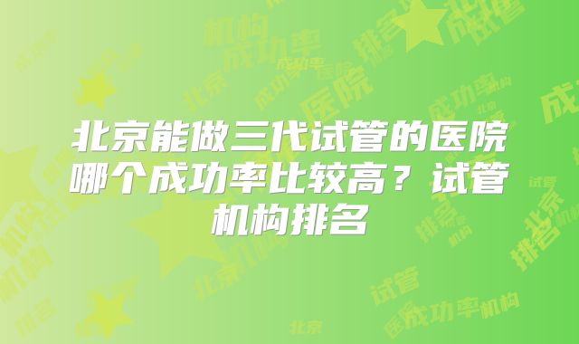 北京能做三代试管的医院哪个成功率比较高?试管机构排名