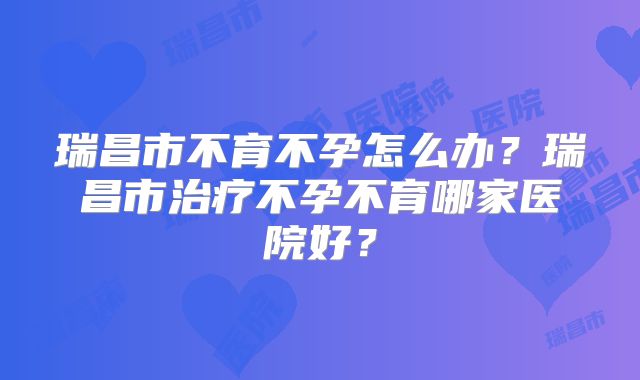 瑞昌市不育不孕怎么办？瑞昌市治疗不孕不育哪家医院好？
