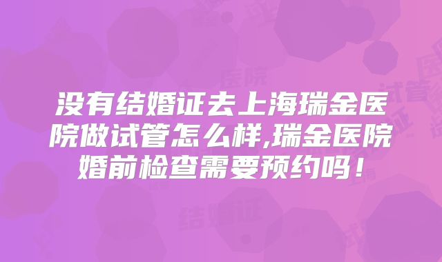 没有结婚证去上海瑞金医院做试管怎么样,瑞金医院婚前检查需要预约吗!