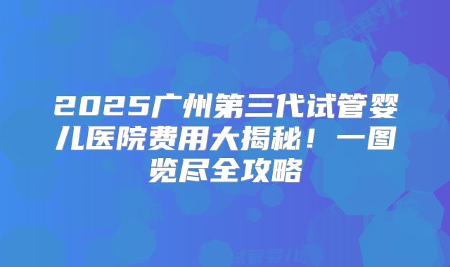 2025广州第三代试管婴儿医院费用大揭秘！一图览尽全攻略