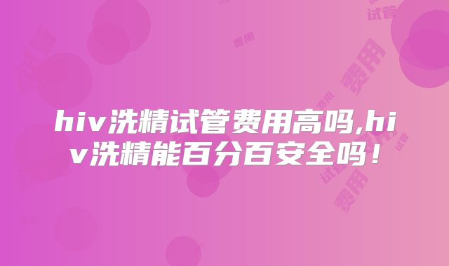 hiv洗精试管费用高吗,hiv洗精能百分百安全吗!