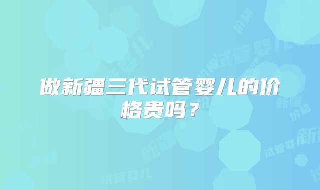 做新疆三代试管婴儿的价格贵吗?