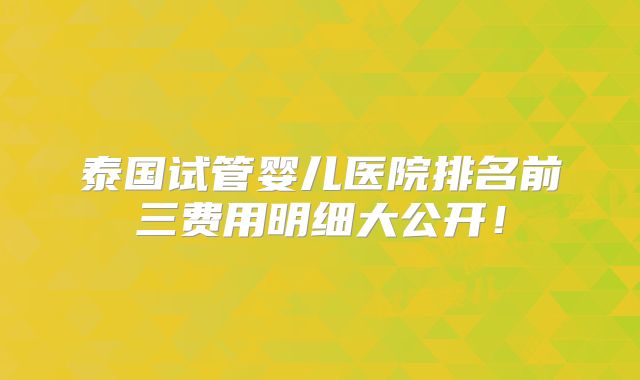 泰国试管婴儿医院排名前三费用明细大公开!