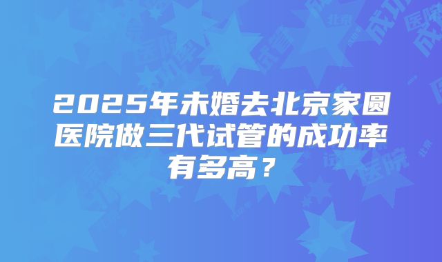 2025年未婚去北京家圆医院做三代试管的成功率有多高?