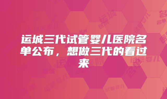 运城三代试管婴儿医院名单公布，想做三代的看过来
