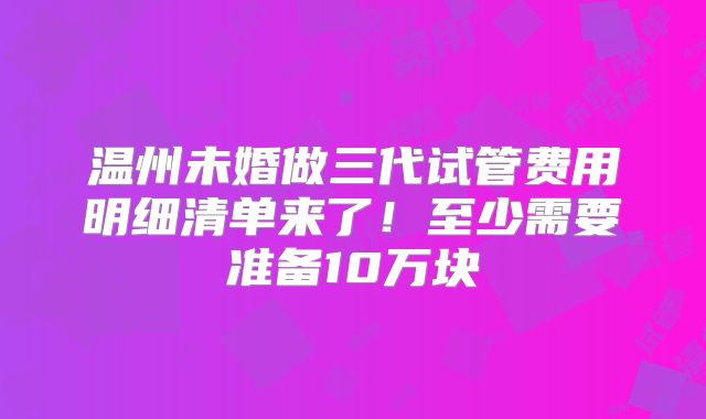温州未婚做三代试管费用明细清单来了！至少需要准备10万块