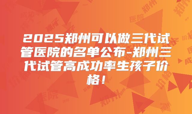 2025郑州可以做三代试管医院的名单公布-郑州三代试管高成功率生孩子价格！