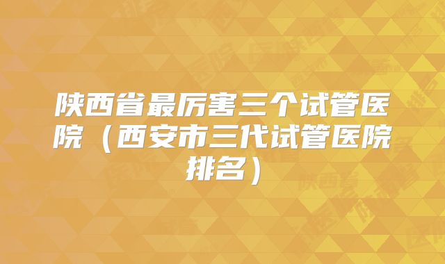 陕西省最厉害三个试管医院（西安市三代试管医院排名）