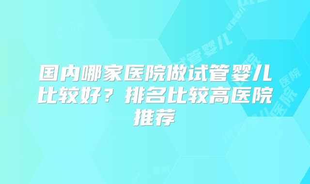 国内哪家医院做试管婴儿比较好?排名比较高医院推荐