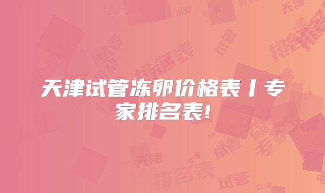 天津试管冻卵价格表丨专家排名表!
