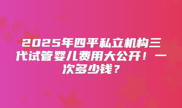 2025年四平私立机构三代试管婴儿费用大公开!一次多少钱?