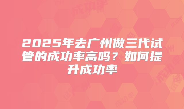 2025年去广州做三代试管的成功率高吗？如何提升成功率