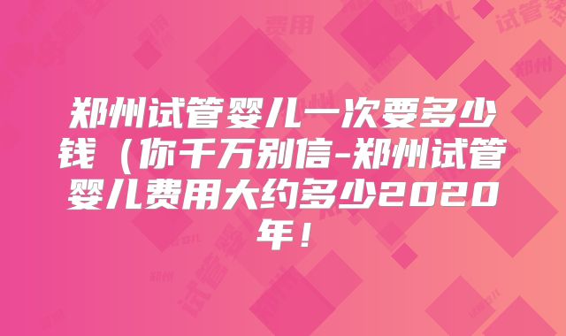 郑州试管婴儿一次要多少钱（你千万别信-郑州试管婴儿费用大约多少2020年！
