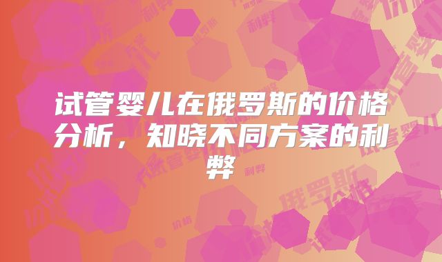 试管婴儿在俄罗斯的价格分析,知晓不同方案的利弊