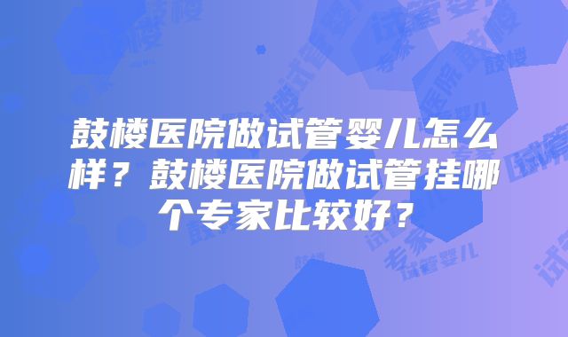 鼓楼医院做试管婴儿怎么样?鼓楼医院做试管挂哪个专家比较好?
